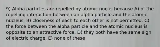 9) Alpha particles are repelled by atomic nuclei because A) of the repelling interaction between an alpha particle and the atomic nucleus. B) closeness of each to each other is not permitted. C) the force between the alpha particle and the atomic nucleus is opposite to an attractive force. D) they both have the same sign of electric charge. E) none of these