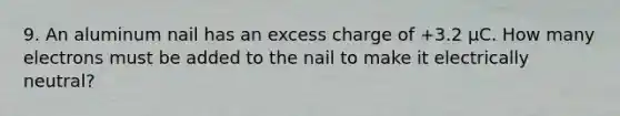 9. An aluminum nail has an excess charge of +3.2 µC. How many electrons must be added to the nail to make it electrically neutral?