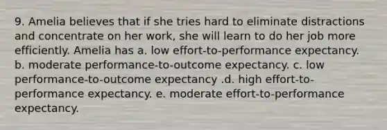 9. Amelia believes that if she tries hard to eliminate distractions and concentrate on her work, she will learn to do her job more efficiently. Amelia has a. low effort-to-performance expectancy. b. moderate performance-to-outcome expectancy. c. low performance-to-outcome expectancy .d. high effort-to-performance expectancy. e. moderate effort-to-performance expectancy.