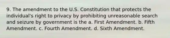 9. The amendment to the U.S. Constitution that protects the individual's right to privacy by prohibiting unreasonable search and seizure by government is the a. First Amendment. b. Fifth Amendment. c. Fourth Amendment. d. Sixth Amendment.