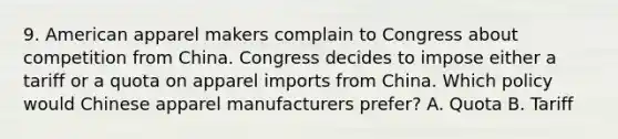 9. American apparel makers complain to Congress about competition from China. Congress decides to impose either a tariff or a quota on apparel imports from China. Which policy would Chinese apparel manufacturers prefer? A. Quota B. Tariff