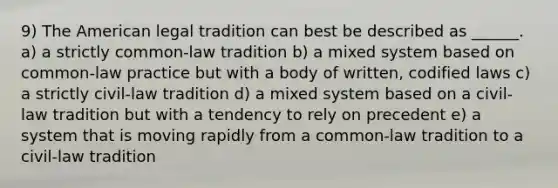 9) The American legal tradition can best be described as ______. a) a strictly common-law tradition b) a mixed system based on common-law practice but with a body of written, codified laws c) a strictly civil-law tradition d) a mixed system based on a civil-law tradition but with a tendency to rely on precedent e) a system that is moving rapidly from a common-law tradition to a civil-law tradition