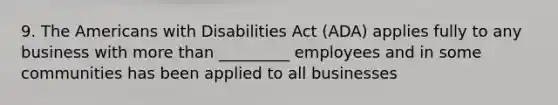 9. The Americans with Disabilities Act (ADA) applies fully to any business with more than _________ employees and in some communities has been applied to all businesses