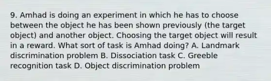 9. Amhad is doing an experiment in which he has to choose between the object he has been shown previously (the target object) and another object. Choosing the target object will result in a reward. What sort of task is Amhad doing? A. Landmark discrimination problem B. Dissociation task C. Greeble recognition task D. Object discrimination problem