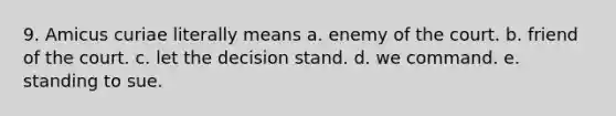 9. Amicus curiae literally means a. enemy of the court. b. friend of the court. c. let the decision stand. d. we command. e. standing to sue.