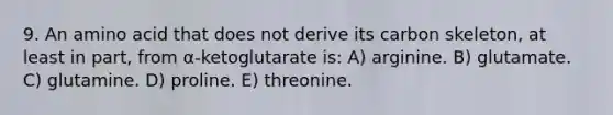 9. An amino acid that does not derive its carbon skeleton, at least in part, from α-ketoglutarate is: A) arginine. B) glutamate. C) glutamine. D) proline. E) threonine.