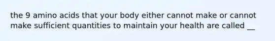 the 9 amino acids that your body either cannot make or cannot make sufficient quantities to maintain your health are called __