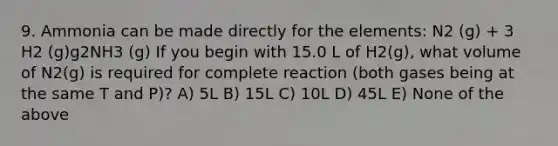 9. Ammonia can be made directly for the elements: N2 (g) + 3 H2 (g)g2NH3 (g) If you begin with 15.0 L of H2(g), what volume of N2(g) is required for complete reaction (both gases being at the same T and P)? A) 5L B) 15L C) 10L D) 45L E) None of the above