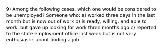 9) Among the following cases, which one would be considered to be unemployed? Someone who: a) worked three days in the last month but is now out of work b) is ready, willing, and able to work, but gave up looking for work three months ago c) reported to the state employment office last week but is not very enthusiastic about finding a job