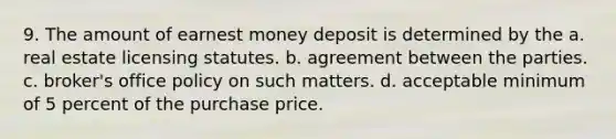 9. The amount of earnest money deposit is determined by the a. real estate licensing statutes. b. agreement between the parties. c. broker's office policy on such matters. d. acceptable minimum of 5 percent of the purchase price.