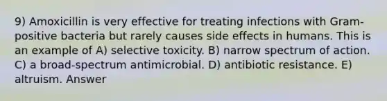 9) Amoxicillin is very effective for treating infections with Gram-positive bacteria but rarely causes side effects in humans. This is an example of A) selective toxicity. B) narrow spectrum of action. C) a broad-spectrum antimicrobial. D) antibiotic resistance. E) altruism. Answer