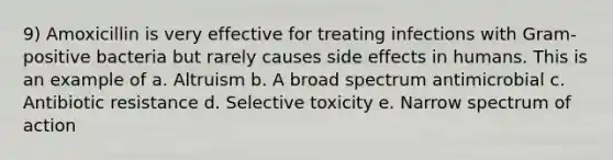 9) Amoxicillin is very effective for treating infections with Gram-positive bacteria but rarely causes side effects in humans. This is an example of a. Altruism b. A broad spectrum antimicrobial c. Antibiotic resistance d. Selective toxicity e. Narrow spectrum of action