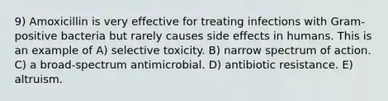 9) Amoxicillin is very effective for treating infections with Gram-positive bacteria but rarely causes side effects in humans. This is an example of A) selective toxicity. B) narrow spectrum of action. C) a broad-spectrum antimicrobial. D) antibiotic resistance. E) altruism.