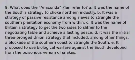 9. What does the "Anaconda" Plan refer to? a. It was the name of the South's strategy to choke northern industry. b. It was a strategy of passive resistance among slaves to strangle the southern plantation economy from within. c. It was the name of Britain's strategy to get the two sides to slither to the negotiating table and achieve a lasting peace. d. It was the initial three-pronged Union strategy that included, among other things, a blockade of the southern coast to strangle the South. e. It proposed to use biological warfare against the South developed from the poisonous venom of snakes.