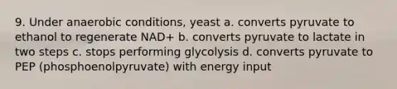 9. Under anaerobic conditions, yeast a. converts pyruvate to ethanol to regenerate NAD+ b. converts pyruvate to lactate in two steps c. stops performing glycolysis d. converts pyruvate to PEP (phosphoenolpyruvate) with energy input