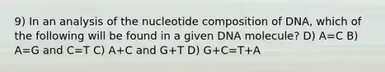 9) In an analysis of the nucleotide composition of DNA, which of the following will be found in a given DNA molecule? D) A=C B) A=G and C=T C) A+C and G+T D) G+C=T+A