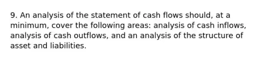 9. An analysis of the statement of cash flows should, at a minimum, cover the following areas: analysis of cash inflows, analysis of cash outflows, and an analysis of the structure of asset and liabilities.