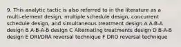 9. This analytic tactic is also referred to in the literature as a multi-element design, multiple schedule design, concurrent schedule design, and simultaneous treatment design A A-B-A design B A-B-A-B design C Alternating treatments design D B-A-B design E DRI/DRA reversal technique F DRO reversal technique