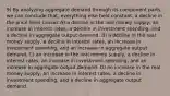 9) By analyzing aggregate demand through its component parts, we can conclude that, everything else held constant, a decline in the price level causes A) a decline in the real money supply, an increase in interest rates, a decline in investment spending, and a decline in aggregate output demand. B) a decline in the real money supply, a decline in interest rates, an increase in investment spending, and an increase in aggregate output demand. C) an increase in the real money supply, a decline in interest rates, an increase in investment spending, and an increase in aggregate output demand. D) an increase in the real money supply, an increase in interest rates, a decline in investment spending, and a decline in aggregate output demand.