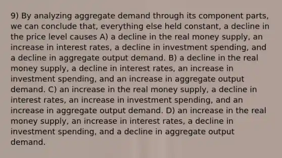 9) By analyzing aggregate demand through its component parts, we can conclude that, everything else held constant, a decline in the price level causes A) a decline in the real money supply, an increase in interest rates, a decline in investment spending, and a decline in aggregate output demand. B) a decline in the real money supply, a decline in interest rates, an increase in investment spending, and an increase in aggregate output demand. C) an increase in the real money supply, a decline in interest rates, an increase in investment spending, and an increase in aggregate output demand. D) an increase in the real money supply, an increase in interest rates, a decline in investment spending, and a decline in aggregate output demand.