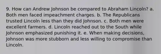 9. How can Andrew Johnson be compared to Abraham Lincoln? a. Both men faced impeachment charges. b. The Republicans trusted Lincoln less than they did Johnson. c. Both men were excellent farmers. d. Lincoln reached out to the South while Johnson emphasized punishing it. e. When making decisions, Johnson was more stubborn and less willing to compromise than Lincoln.