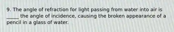 9. The angle of refraction for light passing from water into air is _____ the angle of incidence, causing the broken appearance of a pencil in a glass of water.