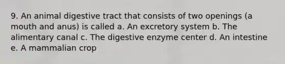 9. An animal digestive tract that consists of two openings (a mouth and anus) is called a. An excretory system b. The alimentary canal c. The digestive enzyme center d. An intestine e. A mammalian crop