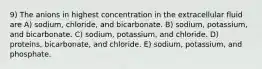 9) The anions in highest concentration in the extracellular fluid are A) sodium, chloride, and bicarbonate. B) sodium, potassium, and bicarbonate. C) sodium, potassium, and chloride. D) proteins, bicarbonate, and chloride. E) sodium, potassium, and phosphate.