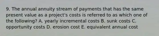 9. The annual annuity stream of payments that has the same present value as a project's costs is referred to as which one of the following? A. yearly incremental costs B. sunk costs C. opportunity costs D. erosion cost E. equivalent annual cost