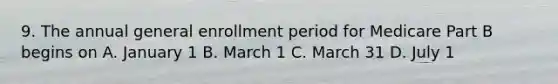 9. The annual general enrollment period for Medicare Part B begins on A. January 1 B. March 1 C. March 31 D. July 1