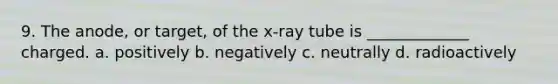 9. The anode, or target, of the x-ray tube is _____________ charged. a. positively b. negatively c. neutrally d. radioactively