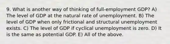 9. What is another way of thinking of full-employment GDP? A) The level of GDP at the natural rate of unemployment. B) The level of GDP when only frictional and structural unemployment exists. C) The level of GDP if cyclical unemployment is zero. D) It is the same as potential GDP. E) All of the above.