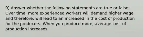 9) Answer whether the following statements are true or false: Over time, more experienced workers will demand higher wage and therefore, will lead to an increased in the cost of production for the producers. When you produce more, average cost of production increases.