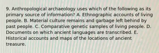 9. Anthropological archaeology uses which of the following as its primary source of information? A. Ethnographic accounts of living people. B. Material culture remains and garbage left behind by past people. C. Comparative genetic samples of living people. D. Documents on which ancient languages are transcribed. E. Historical accounts and maps of the locations of ancient treasure.