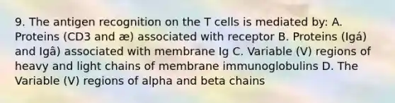 9. The antigen recognition on the T cells is mediated by: A. Proteins (CD3 and æ) associated with receptor B. Proteins (Igá) and Igâ) associated with membrane Ig C. Variable (V) regions of heavy and light chains of membrane immunoglobulins D. The Variable (V) regions of alpha and beta chains