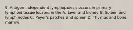 9. Antigen-independent lymphopoiesis occurs in primary lymphoid tissue located in the A. Liver and kidney B. Spleen and lymph nodes C. Peyer's patches and spleen D. Thymus and bone marrow