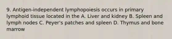 9. Antigen-independent lymphopoiesis occurs in primary lymphoid tissue located in the A. Liver and kidney B. Spleen and lymph nodes C. Peyer's patches and spleen D. Thymus and bone marrow