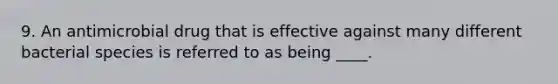 9. An antimicrobial drug that is effective against many different bacterial species is referred to as being ____.