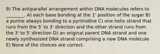 9) The antiparallel arrangement within DNA molecules refers to ________. A) each base bonding at the 1' position of the sugar B) a purine always bonding to a pyrimidine C) one helix strand that runs from the 5' to 3' direction and the other strand runs from the 3' to 5' direction D) an original parent DNA strand and one newly synthesized DNA strand comprising a new DNA molecule E) None of the choices are correct.