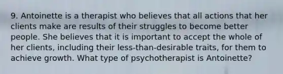 9. Antoinette is a therapist who believes that all actions that her clients make are results of their struggles to become better people. She believes that it is important to accept the whole of her clients, including their less-than-desirable traits, for them to achieve growth. What type of psychotherapist is Antoinette?