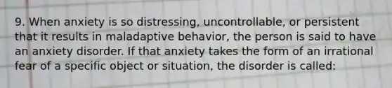 9. When anxiety is so distressing, uncontrollable, or persistent that it results in maladaptive behavior, the person is said to have an anxiety disorder. If that anxiety takes the form of an irrational fear of a specific object or situation, the disorder is called: