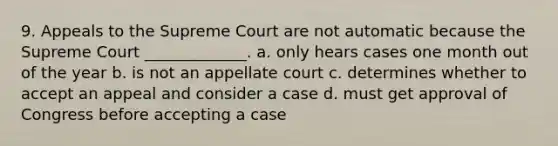 9. Appeals to the Supreme Court are not automatic because the Supreme Court _____________. a. only hears cases one month out of the year b. is not an appellate court c. determines whether to accept an appeal and consider a case d. must get approval of Congress before accepting a case