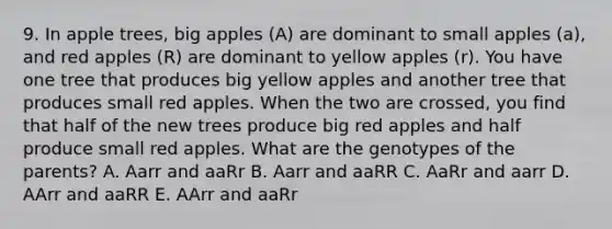 9. In apple trees, big apples (A) are dominant to small apples (a), and red apples (R) are dominant to yellow apples (r). You have one tree that produces big yellow apples and another tree that produces small red apples. When the two are crossed, you find that half of the new trees produce big red apples and half produce small red apples. What are the genotypes of the parents? A. Aarr and aaRr B. Aarr and aaRR C. AaRr and aarr D. AArr and aaRR E. AArr and aaRr