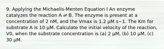 9. Applying the Michaelis-Menten Equation I An enzyme catalyzes the reaction A ⇌ B. The enzyme is present at a concentration of 2 nM, and the Vmax is 1.2 μM s−1. The Km for substrate A is 10 μM. Calculate the initial velocity of the reaction, V0, when the substrate concentration is (a) 2 μM, (b) 10 μM, (c) 30 μM.