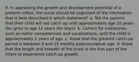 9. In appraising the growth and development potential of a preterm infant, the nurse should be cognizant of the information that is best described in which statement? a. Tell the parents that their child will not catch up until approximately age 10 years (for girls) to age 12 years (for boys). b. Correct for milestones, such as motor competencies and vocalizations, until the child is approximately 2 years of age. c. Know that the greatest catch-up period is between 9 and 15 months postconceptual age. d. Know that the length and breadth of the trunk is the first part of the infant to experience catch-up growth