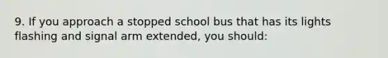 9. If you approach a stopped school bus that has its lights flashing and signal arm extended, you should: