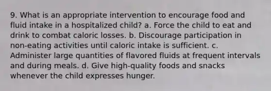 9. What is an appropriate intervention to encourage food and fluid intake in a hospitalized child? a. Force the child to eat and drink to combat caloric losses. b. Discourage participation in non-eating activities until caloric intake is sufficient. c. Administer large quantities of flavored fluids at frequent intervals and during meals. d. Give high-quality foods and snacks whenever the child expresses hunger.