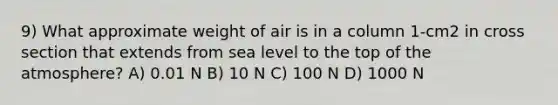 9) What approximate weight of air is in a column 1-cm2 in cross section that extends from sea level to the top of the atmosphere? A) 0.01 N B) 10 N C) 100 N D) 1000 N