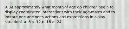 9. At approximately what month of age do children begin to display coordinated interactions with their age-mates and to imitate one another's actions and expressions in a play situation? a. 6 b. 12 c. 18 d. 24