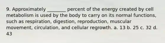 9. Approximately ________ percent of the energy created by cell metabolism is used by the body to carry on its normal functions, such as respiration, digestion, reproduction, muscular movement, circulation, and cellular regrowth. a. 13 b. 25 c. 32 d. 43